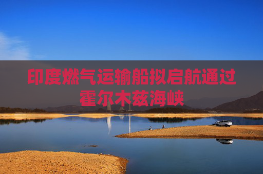 印度燃气运输船拟启航通过霍尔木兹海峡  第1张