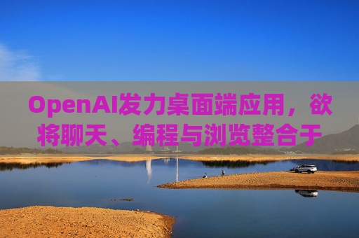 OpenAI发力桌面端应用，欲将聊天、编程与浏览整合于单一界面