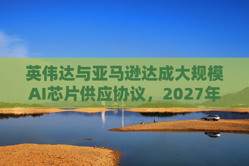 英伟达与亚马逊达成大规模AI芯片供应协议，2027年前潜在市场规模达1万亿美元