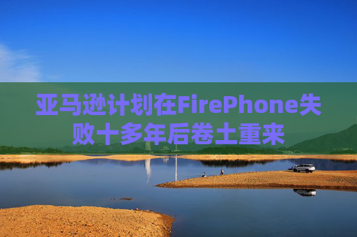 亚马逊计划在FirePhone失败十多年后卷土重来  第1张
