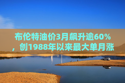 布伦特油价3月飙升逾60%，创1988年以来最大单月涨幅