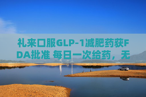 礼来口服GLP-1减肥药获FDA批准 每日一次给药，无饮食限制