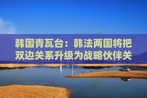 韩国青瓦台：韩法两国将把双边关系升级为战略伙伴关系