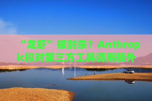“龙虾”被封杀？Anthropic拟对第三方工具调用额外收费