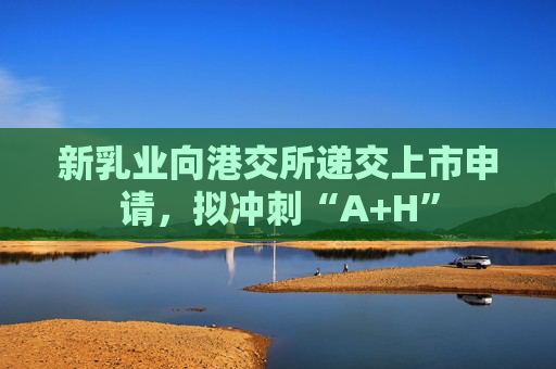 新乳业向港交所递交上市申请，拟冲刺“A+H”