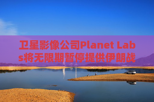 卫星影像公司Planet Labs将无限期暂停提供伊朗战区影像