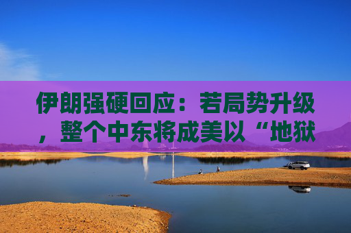 伊朗强硬回应：若局势升级，整个中东将成美以“地狱”