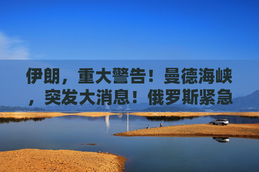 伊朗，重大警告！曼德海峡，突发大消息！俄罗斯紧急撤离198人