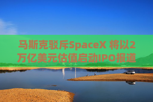 马斯克驳斥SpaceX 将以2万亿美元估值启动IPO报道