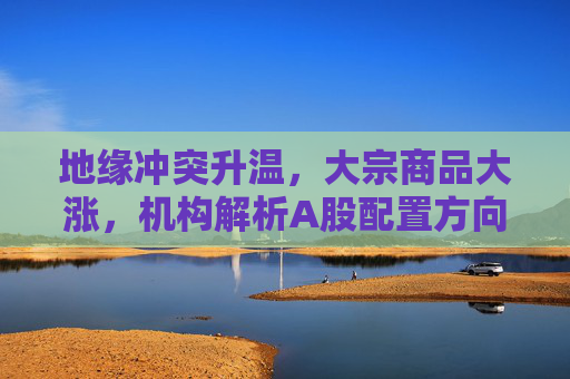 地缘冲突升温，大宗商品大涨，机构解析A股配置方向