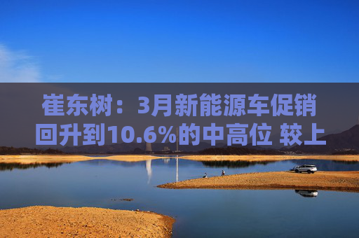 崔东树：3月新能源车促销回升到10.6%的中高位 较上月微增0.2%