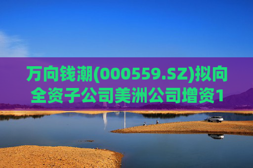 万向钱潮(000559.SZ)拟向全资子公司美洲公司增资1.2亿元，用于美洲公司增资其子公司泰国公司
