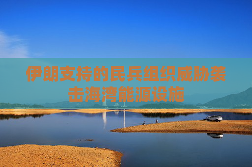 伊朗支持的民兵组织威胁袭击海湾能源设施