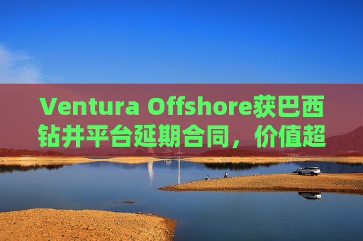 Ventura Offshore获巴西钻井平台延期合同，价值超6亿美元