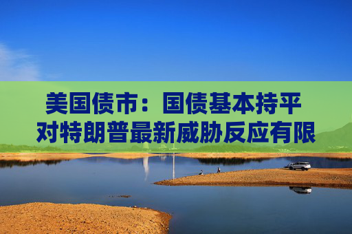 美国债市：国债基本持平 对特朗普最新威胁反应有限