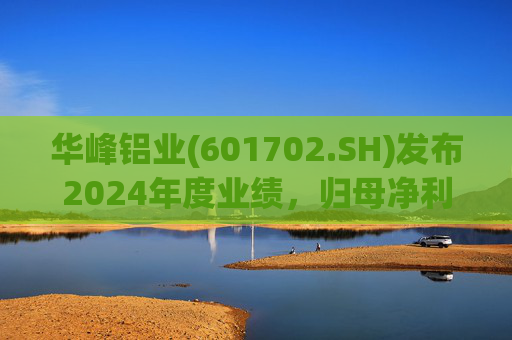 华峰铝业(601702.SH)发布2024年度业绩，归母净利润12.18亿元，同比增长35.44%