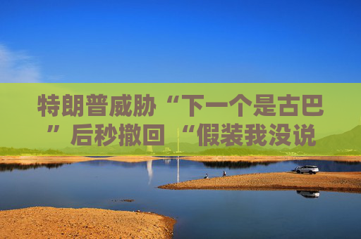 特朗普威胁“下一个是古巴”后秒撤回 “假装我没说过这句话”