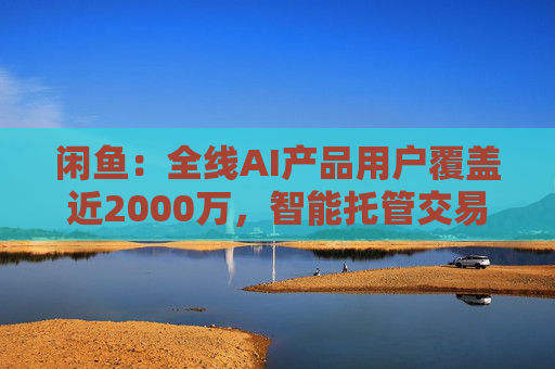 闲鱼:全线AI产品用户覆盖近2000万,智能托管交易额破4亿 第1张 闲鱼:全线AI产品用户覆盖近2000万,智能托管交易额破4亿 第1张