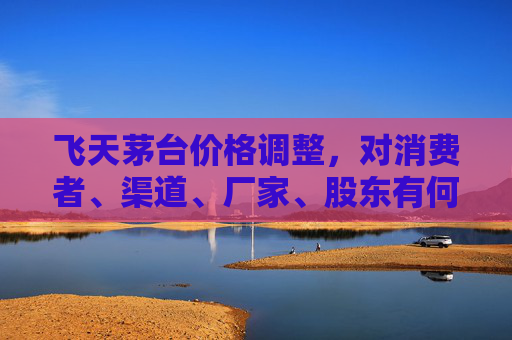 飞天茅台价格调整，对消费者、渠道、厂家、股东有何影响