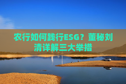 农行如何践行ESG？董秘刘清详解三大举措