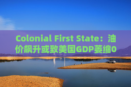 Colonial First State：油价飙升或致美国GDP萎缩0.5%
