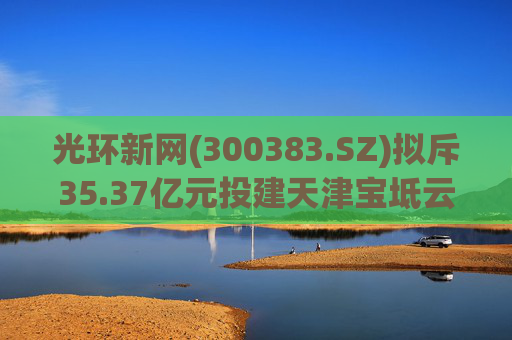 光环新网(300383.SZ)拟斥35.37亿元投建天津宝坻云计算基地三期项目
