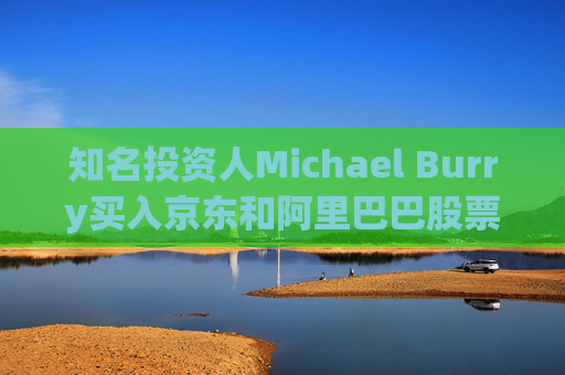 知名投资人Michael Burry买入京东和阿里巴巴股票