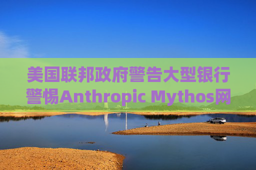 美国联邦政府警告大型银行警惕Anthropic Mythos网络威胁