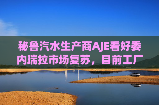 秘鲁汽水生产商AJE看好委内瑞拉市场复苏，目前工厂产能利用率仅为5%-10%
