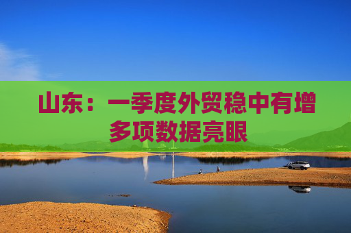 山东：一季度外贸稳中有增 多项数据亮眼