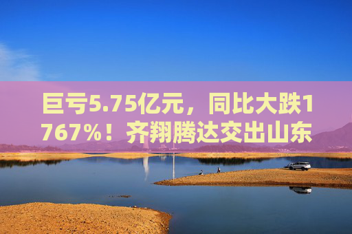 巨亏5.75亿元，同比大跌1767%！齐翔腾达交出山东能源入主后最差成绩单