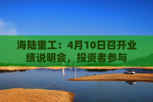 海陆重工：4月10日召开业绩说明会，投资者参与