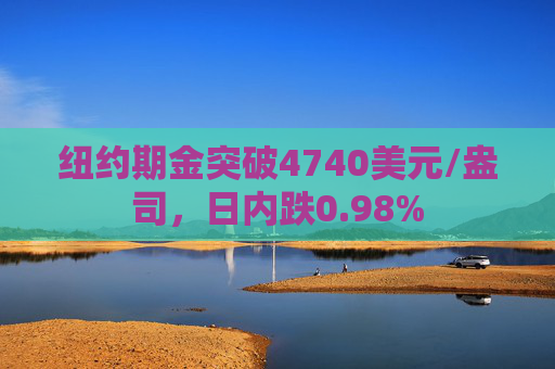 纽约期金突破4740美元/盎司，日内跌0.98%