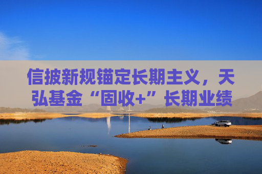 信披新规锚定长期主义，天弘基金“固收+”长期业绩稳居行业前列