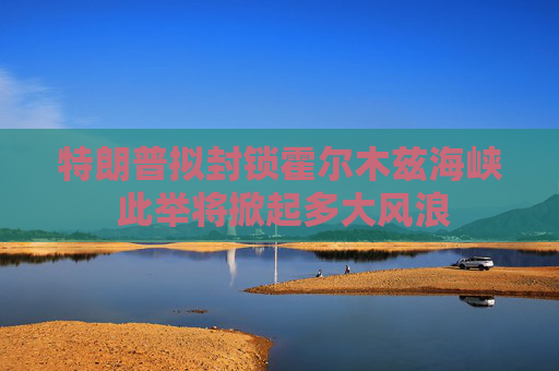 特朗普拟封锁霍尔木兹海峡 此举将掀起多大风浪
