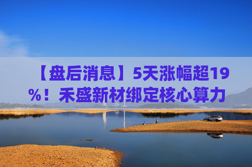【盘后消息】5天涨幅超19%!禾盛新材绑定核心算力卡位AI Agent新时代 第1张 【盘后消息】5天涨幅超19%!禾盛新材绑定核心算力卡位AI Agent新时代 第1张
