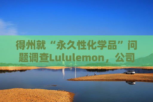 得州就“永久性化学品”问题调查Lululemon，公司称已停止使用