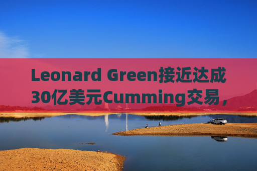 Leonard Green接近达成30亿美元Cumming交易，私募股权销售下降逾三分之一