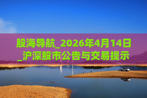 股海导航_2026年4月14日_沪深股市公告与交易提示