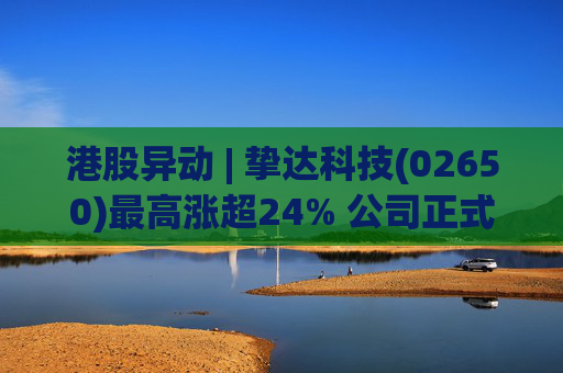 港股异动 | 挚达科技(02650)最高涨超24% 公司正式入通有望带来估值流通性双提升