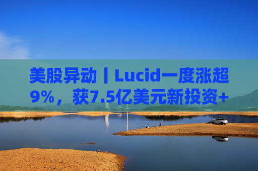 美股异动丨Lucid一度涨超9%，获7.5亿美元新投资+扩大与优步合作
