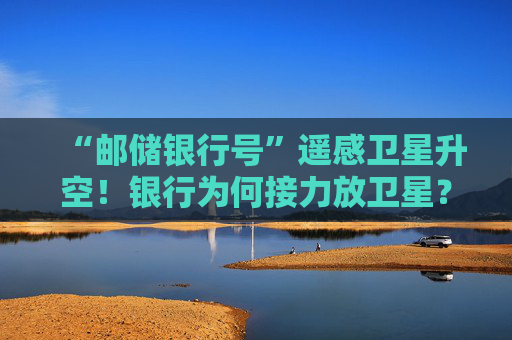 “邮储银行号”遥感卫星升空！银行为何接力放卫星？