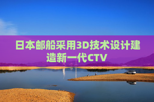 日本邮船采用3D技术设计建造新一代CTV
