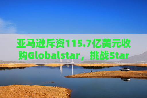 亚马逊斥资115.7亿美元收购Globalstar，挑战Starlink