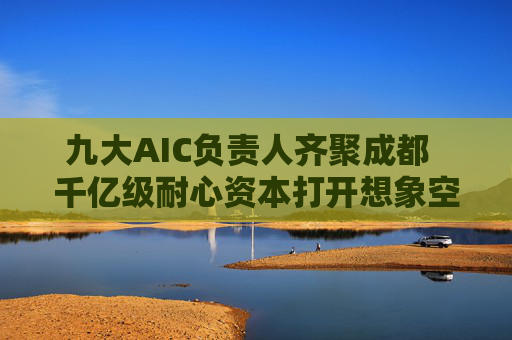 九大AIC负责人齐聚成都  千亿级耐心资本打开想象空间