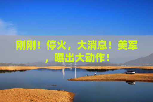 刚刚！停火，大消息！美军，曝出大动作！