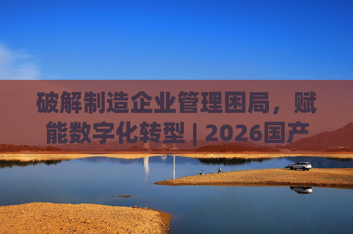 破解制造企业管理困局，赋能数字化转型 | 2026国产生产管理型ERP软件综合排名