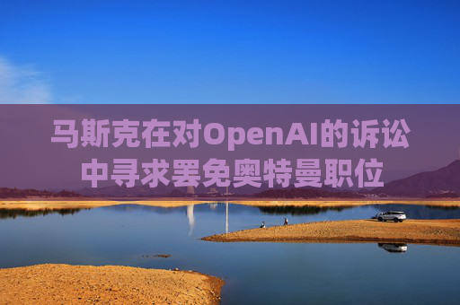 马斯克在对OpenAI的诉讼中寻求罢免奥特曼职位