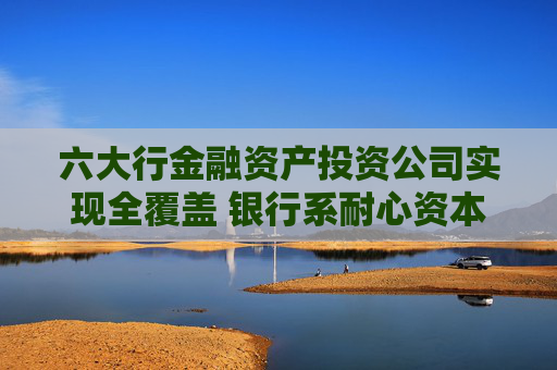 六大行金融资产投资公司实现全覆盖 银行系耐心资本阵营持续壮大