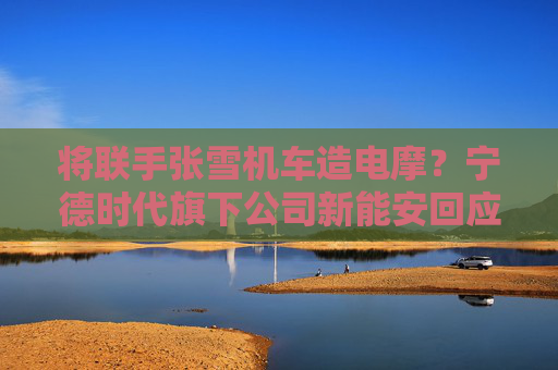 将联手张雪机车造电摩？宁德时代旗下公司新能安回应：合作初步接洽中